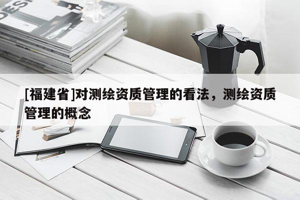 [福建省]对测绘资质管理的看法，测绘资质管理的概念