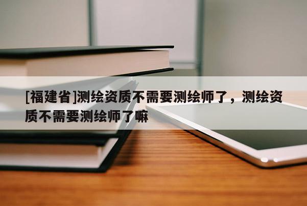 [福建省]测绘资质不需要测绘师了，测绘资质不需要测绘师了嘛