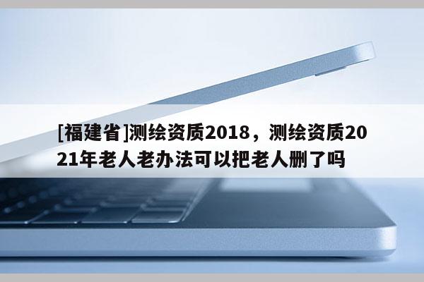 [福建省]测绘资质2018，测绘资质2021年老人老办法可以把老人删了吗