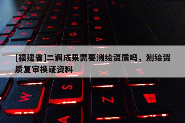 [福建省]二调成果需要测绘资质吗，测绘资质复审换证资料