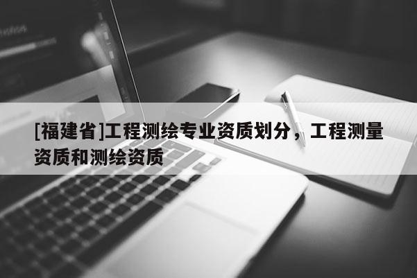 [福建省]工程测绘专业资质划分，工程测量资质和测绘资质