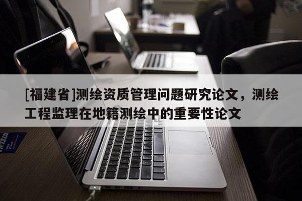 [福建省]测绘资质管理问题研究论文，测绘工程监理在地籍测绘中的重要性论文