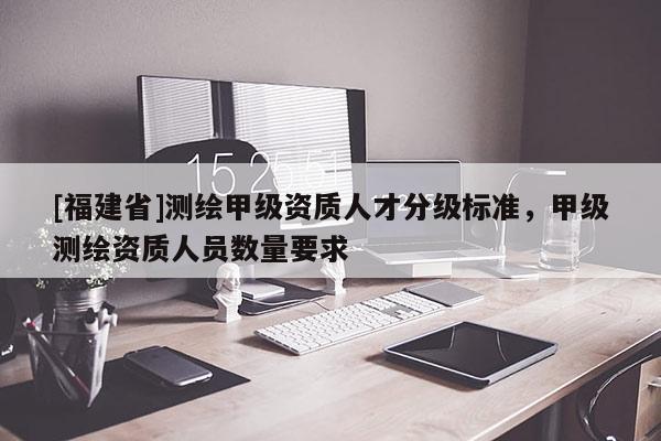 [福建省]测绘甲级资质人才分级标准，甲级测绘资质人员数量要求