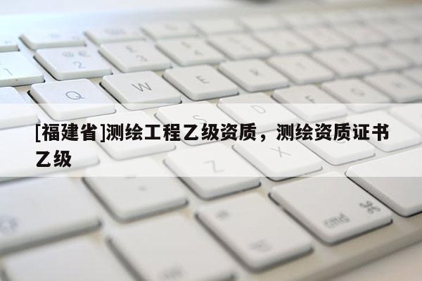 [福建省]测绘工程乙级资质，测绘资质证书乙级