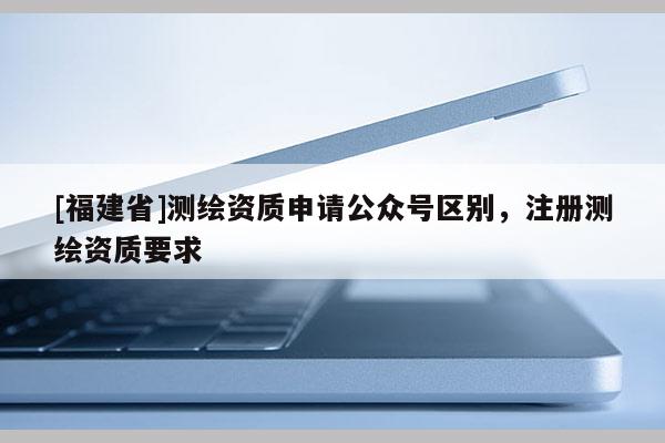 [福建省]测绘资质申请公众号区别，注册测绘资质要求