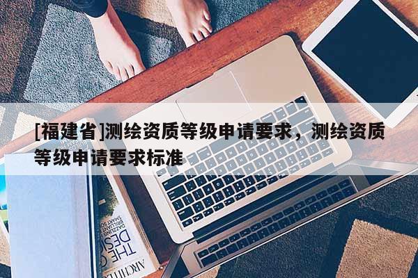 [福建省]测绘资质等级申请要求，测绘资质等级申请要求标准