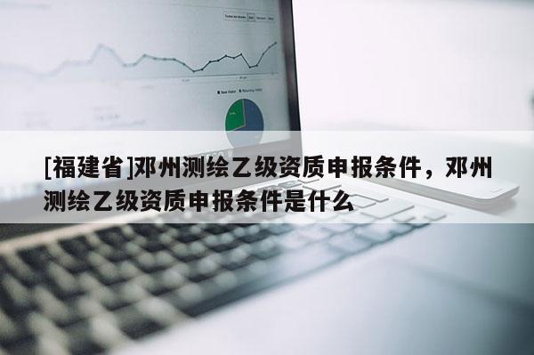 [福建省]邓州测绘乙级资质申报条件，邓州测绘乙级资质申报条件是什么