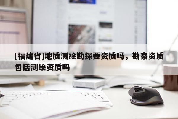 [福建省]地质测绘勘探要资质吗，勘察资质包括测绘资质吗