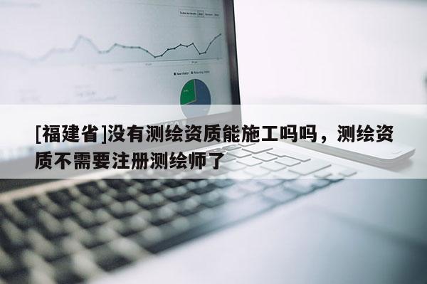 [福建省]没有测绘资质能施工吗吗，测绘资质不需要注册测绘师了