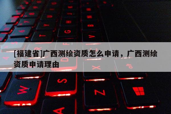 [福建省]广西测绘资质怎么申请，广西测绘资质申请理由