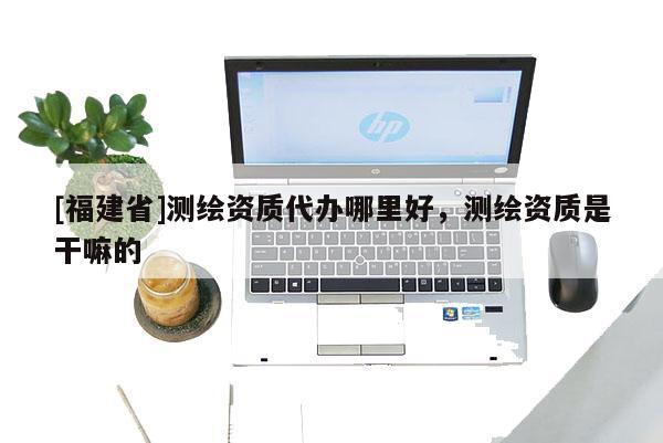 [福建省]测绘资质代办哪里好，测绘资质是干嘛的