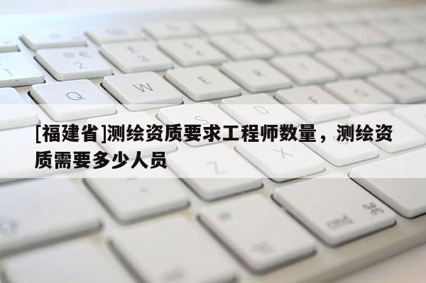 [福建省]测绘资质要求工程师数量，测绘资质需要多少人员