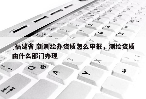 [福建省]新测绘办资质怎么申报，测绘资质由什么部门办理