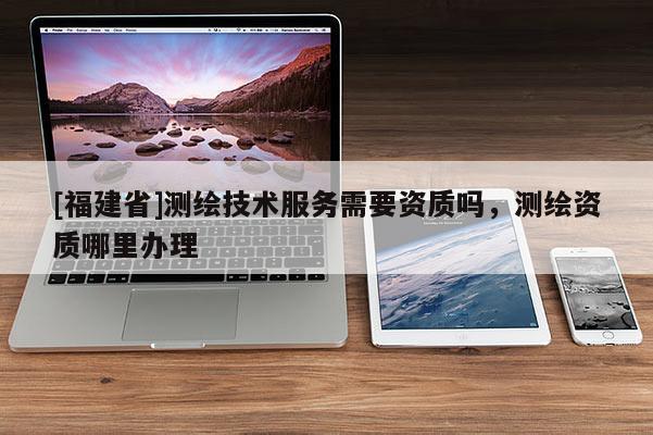 [福建省]测绘技术服务需要资质吗，测绘资质哪里办理