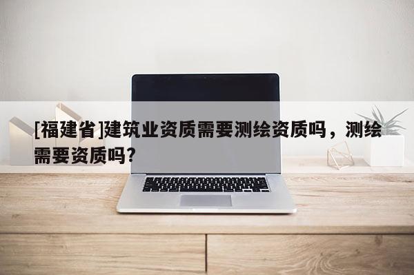 [福建省]建筑业资质需要测绘资质吗，测绘需要资质吗?