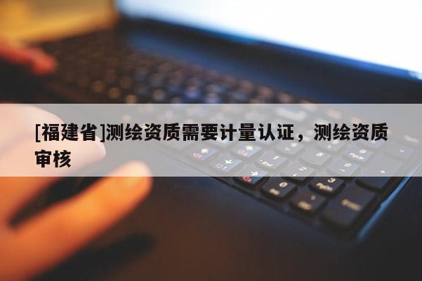 [福建省]测绘资质需要计量认证，测绘资质审核