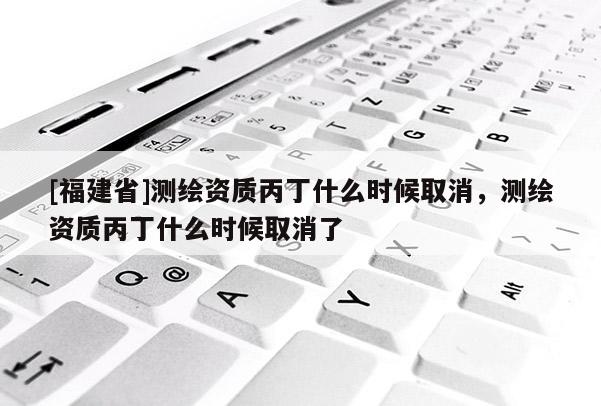 [福建省]测绘资质丙丁什么时候取消，测绘资质丙丁什么时候取消了