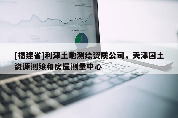[福建省]利津土地测绘资质公司，天津国土资源测绘和房屋测量中心
