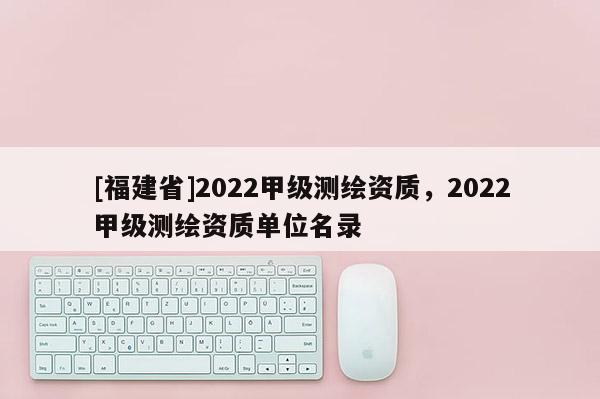 [福建省]2022甲级测绘资质，2022甲级测绘资质单位名录