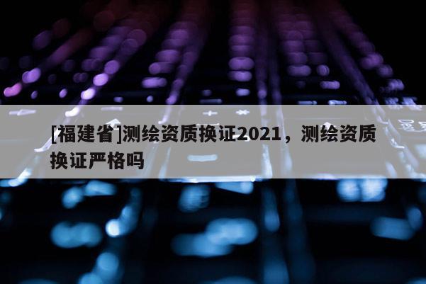 [福建省]测绘资质换证2021，测绘资质换证严格吗