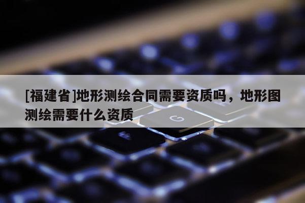 [福建省]地形测绘合同需要资质吗，地形图测绘需要什么资质