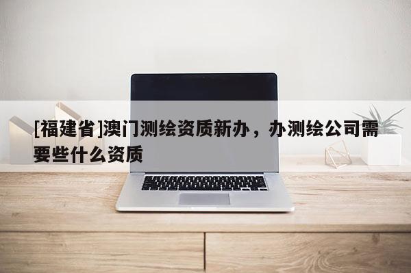 [福建省]澳门测绘资质新办，办测绘公司需要些什么资质
