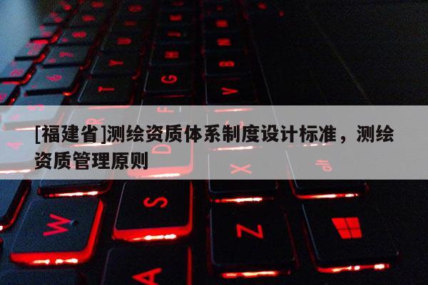 [福建省]测绘资质体系制度设计标准，测绘资质管理原则