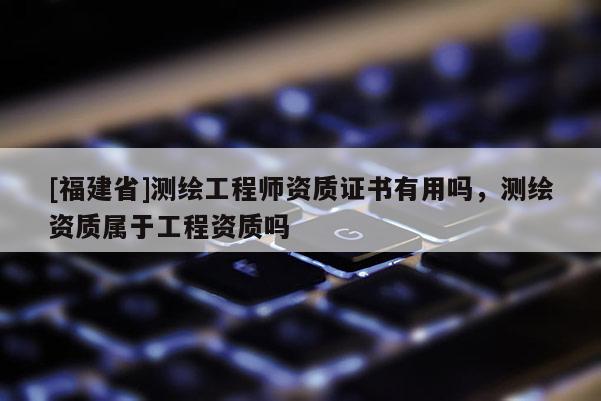 [福建省]测绘工程师资质证书有用吗，测绘资质属于工程资质吗
