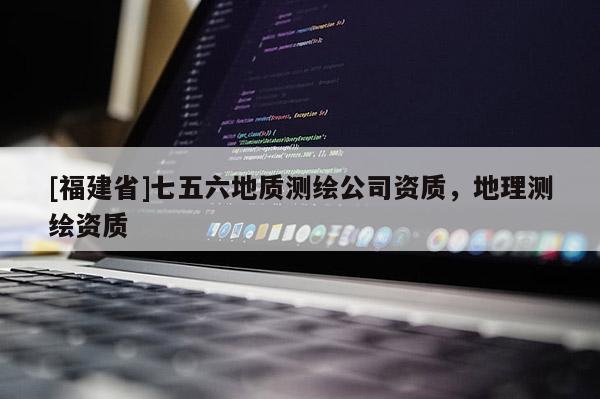 [福建省]七五六地质测绘公司资质，地理测绘资质