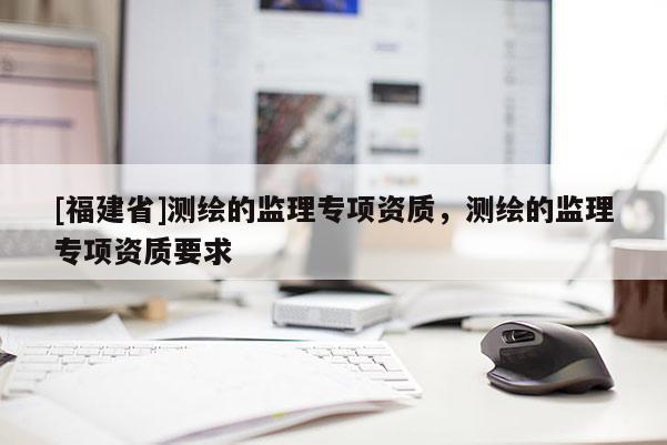 [福建省]测绘的监理专项资质，测绘的监理专项资质要求