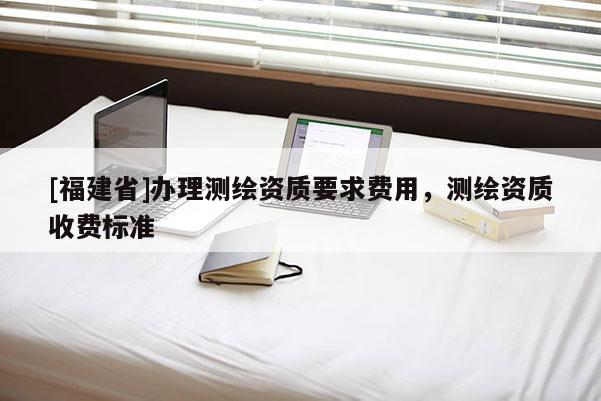 [福建省]办理测绘资质要求费用，测绘资质收费标准