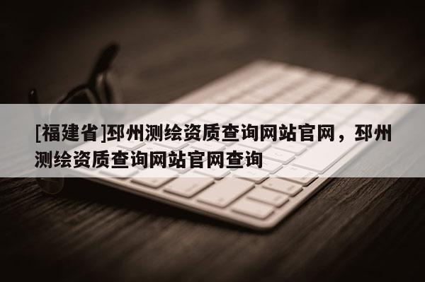 [福建省]邳州测绘资质查询网站官网，邳州测绘资质查询网站官网查询