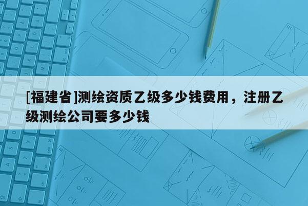 [福建省]测绘资质乙级多少钱费用，注册乙级测绘公司要多少钱