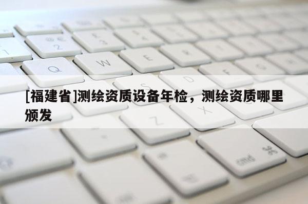 [福建省]测绘资质设备年检，测绘资质哪里颁发