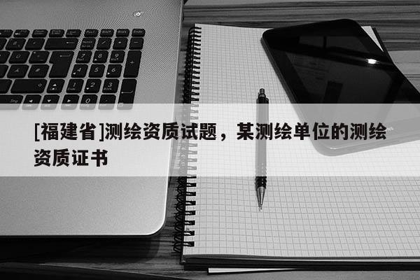 [福建省]测绘资质试题，某测绘单位的测绘资质证书