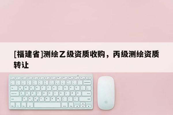 [福建省]测绘乙级资质收购，丙级测绘资质转让