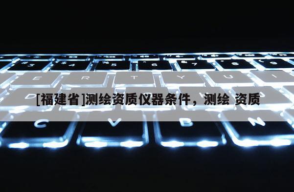 [福建省]测绘资质仪器条件，测绘 资质