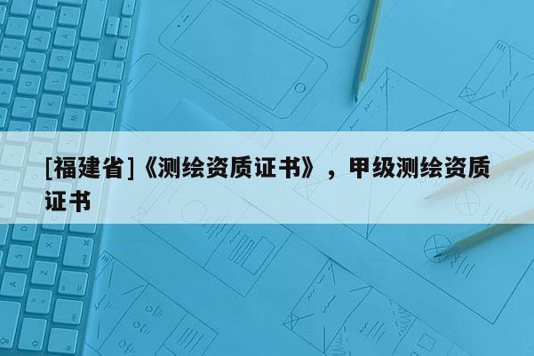 [福建省]《测绘资质证书》，甲级测绘资质证书