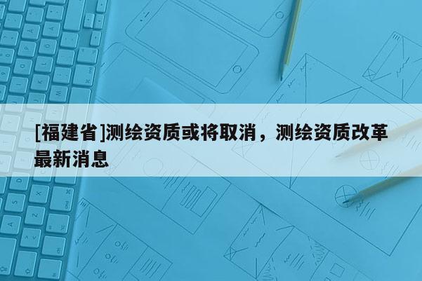 [福建省]测绘资质或将取消，测绘资质改革最新消息