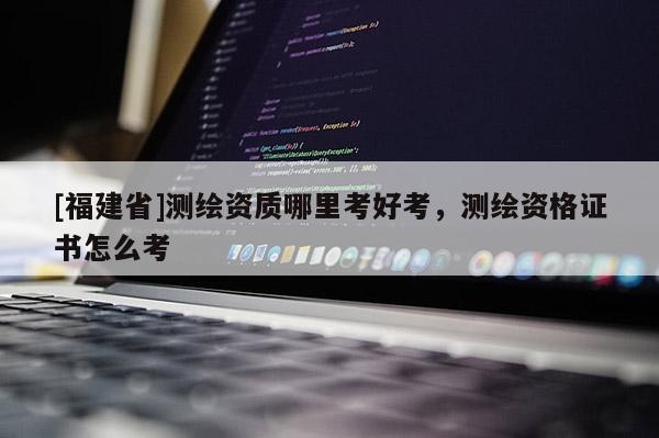 [福建省]测绘资质哪里考好考，测绘资格证书怎么考
