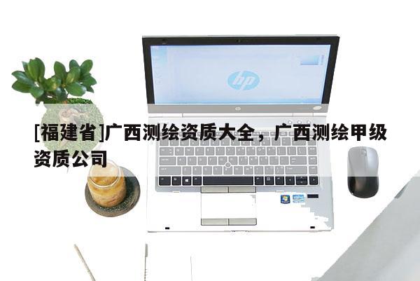 [福建省]广西测绘资质大全，广西测绘甲级资质公司