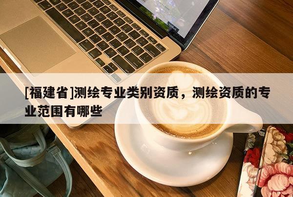 [福建省]测绘专业类别资质，测绘资质的专业范围有哪些