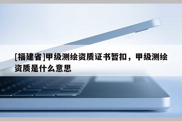[福建省]甲级测绘资质证书暂扣，甲级测绘资质是什么意思
