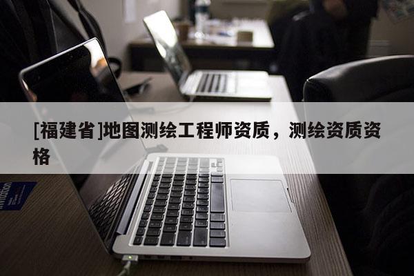 [福建省]地图测绘工程师资质，测绘资质资格