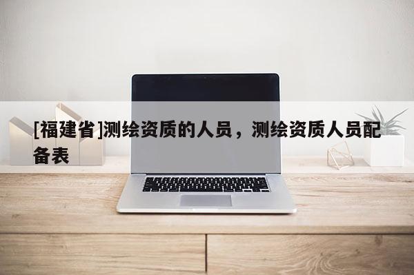 [福建省]测绘资质的人员，测绘资质人员配备表