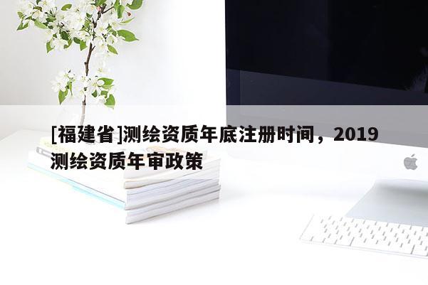 [福建省]测绘资质年底注册时间，2019测绘资质年审政策