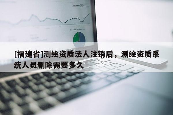 [福建省]测绘资质法人注销后，测绘资质系统人员删除需要多久