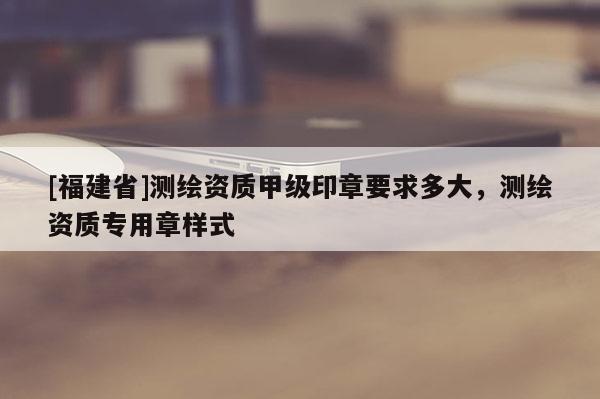 [福建省]测绘资质甲级印章要求多大，测绘资质专用章样式