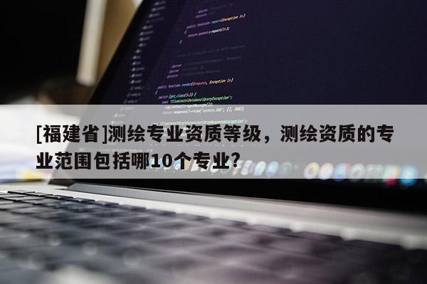 [福建省]测绘专业资质等级，测绘资质的专业范围包括哪10个专业?