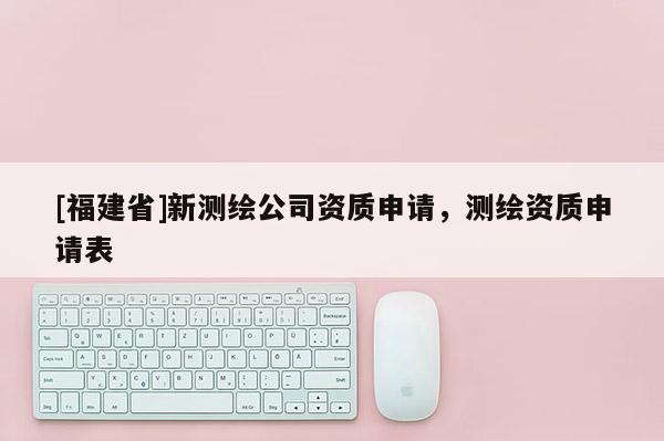 [福建省]新测绘公司资质申请，测绘资质申请表